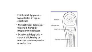 • Epiphyseal dysplasia –
hypoplastic, irregular
epiphyses
• Metaphyseal dysplasia –
widened, flared or
irregular metaphyses
• Diaphyseal dysplasia –
cortical thickening or
marrow space expansion
or reduction
 