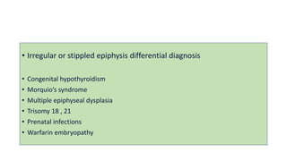 • Irregular or stippled epiphysis differential diagnosis
• Congenital hypothyroidism
• Morquio’s syndrome
• Multiple epiphyseal dysplasia
• Trisomy 18 , 21
• Prenatal infections
• Warfarin embryopathy
 