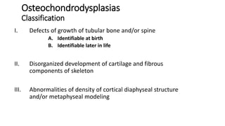 Osteochondrodysplasias
Classification
I. Defects of growth of tubular bone and/or spine
A. Identifiable at birth
B. Identifiable later in life
II. Disorganized development of cartilage and fibrous
components of skeleton
III. Abnormalities of density of cortical diaphyseal structure
and/or metaphyseal modeling
 