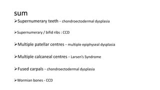 sum
Supernumerary teeth - chondroectodermal dysplasia
Supernumerary / bifid ribs : CCD
Multiple patellar centres - multiple epiphyseal dysplasia
Multiple calcaneal centres - Larsen’s Syndrome
Fused carpals - chondroectodermal dysplasia
Wormian bones - CCD
 