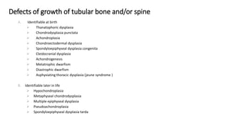 Defects of growth of tubular bone and/or spine
A. Identifiable at birth
 Thanatophoric dysplasia
 Chondrodysplasia punctata
 Achondroplasia
 Chondroectodermal dysplasia
 Spondyloepiphyseal dysplasia congenita
 Cleidocranial dysplasia
 Achondrogenesis
 Metatrophic dwarfism
 Diastrophic dwarfism
 Asphyxiating thoracic dysplasia (jeune syndrome )
B. Identifiable later in life
 Hypochondroplasia
 Metaphyseal chondrodysplasia
 Multiple epiphyseal dysplasia
 Pseudoachondroplasia
 Spondyloepiphyseal dysplasia tarda
 