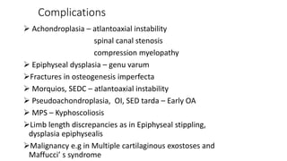 Complications
 Achondroplasia – atlantoaxial instability
spinal canal stenosis
compression myelopathy
 Epiphyseal dysplasia – genu varum
Fractures in osteogenesis imperfecta
 Morquios, SEDC – atlantoaxial instability
 Pseudoachondroplasia, OI, SED tarda – Early OA
 MPS – Kyphoscoliosis
Limb length discrepancies as in Epiphyseal stippling,
dysplasia epiphysealis
Malignancy e.g in Multiple cartilaginous exostoses and
Maffucci’ s syndrome
 