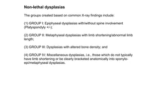 Non-lethal dysplasias
The groups created based on common X-ray findings include:
(1) GROUP I: Epiphyseal dysplasias with/without spine involvement
(Platyspondyly +/-);
(2) GROUP II: Metaphyseal dysplasias with limb shortening/abnormal limb
length;
(3) GROUP III: Dysplasias with altered bone density; and
(4) GROUP IV: Miscellaneous dysplasias, i.e., those which do not typically
have limb shortening or be clearly bracketed anatomically into sponylo-
epi/metaphyseal dysplasias.
 