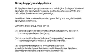 Group I-epiphyseal dysplasias
All dysplasias in this group have common radiological findings of abnormal
epiphyses and epiphyseal irregularity leading to early osteoarthritis and
deformities like coxa vara and genu valga.
In addition, there is secondary metaphyseal flaring and irregularity due to
epiphyseal abnormality.
Within this broad group, there can be
(1) isolated epiphyseal abnormality without platyspondyly as seen in
chondrodysplasia punctata group;
(1) concomitant involvement of spine (platyspondyly) as seen in
spondyloepiphyseal dysplasia congenita and tarda.
(3) concomitant metaphyseal involvement as seen in
spondyl(epi)metaphyseal dysplasias, multiple epiphyseal dysplasia,
pseudoachondroplasia and mucopolysaccharidoses.
 