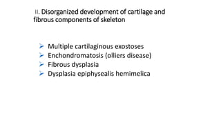 II. Disorganized development of cartilage and
fibrous components of skeleton
 Multiple cartilaginous exostoses
 Enchondromatosis (olliers disease)
 Fibrous dysplasia
 Dysplasia epiphysealis hemimelica
 