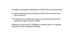 In addition to genetically inherited forms of CDP, CDP can also be seen in
❖ warfarin embryotoxicity with features similar to Conradi-Hunermann
type of CDP and
❖ in babies born to mothers with auto-immune diseases like SLE who
present with features similar to RCDP.
Stippling can also be seen in Zellweger’s syndrome which is a separate
peroxisomal enzyme biogenesis disorder.
 