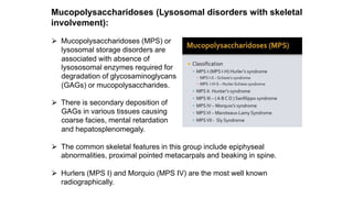 Mucopolysaccharidoses (Lysosomal disorders with skeletal
involvement):
⮚ Mucopolysaccharidoses (MPS) or
lysosomal storage disorders are
associated with absence of
lysososomal enzymes required for
degradation of glycosaminoglycans
(GAGs) or mucopolysaccharides.
⮚ There is secondary deposition of
GAGs in various tissues causing
coarse facies, mental retardation
and hepatosplenomegaly.
⮚ The common skeletal features in this group include epiphyseal
abnormalities, proximal pointed metacarpals and beaking in spine.
⮚ Hurlers (MPS I) and Morquio (MPS IV) are the most well known
radiographically.
 