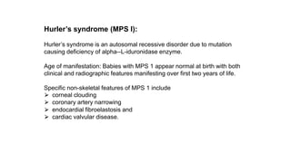 Hurler’s syndrome (MPS I):
Hurler’s syndrome is an autosomal recessive disorder due to mutation
causing deficiency of alpha--L-iduronidase enzyme.
Age of manifestation: Babies with MPS 1 appear normal at birth with both
clinical and radiographic features manifesting over first two years of life.
Specific non-skeletal features of MPS 1 include
⮚ corneal clouding
⮚ coronary artery narrowing
⮚ endocardial fibroelastosis and
⮚ cardiac valvular disease.
 