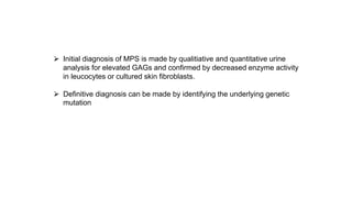 ⮚ Initial diagnosis of MPS is made by qualitiative and quantitative urine
analysis for elevated GAGs and confirmed by decreased enzyme activity
in leucocytes or cultured skin fibroblasts.
⮚ Definitive diagnosis can be made by identifying the underlying genetic
mutation
 
