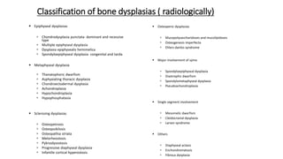 Classification of bone dysplasias ( radiologically)
 Epiphyseal dysplasias
 Chondrodysplasia punctata- dominant and recessive
type
 Multiple epiphyseal dysplasia
 Dysplasia epiphysealis hemimelica
 Spondyloepiphyseal dysplasia- congenital and tarda
 Metaphyseal dysplasia
 Thanatophoric dwarfism
 Asphyxiating thoracic dysplasia
 Chondroectodermal dysplasia
 Achondroplasia
 Hypochondroplasia
 Hypophosphatasia
 Sclerosing dysplasias
 Osteopetrosis
 Osteopoikilosis
 Osteopathia striata
 Melorheostosis
 Pyknodysostosis
 Progressive diaphyseal dysplasia
 Infantile cortical hyperostosis
 Osteopenic dysplasias
 Mucopolysaccharidoses and mucolipidoses
 Osteogenesis imperfecta
 Ehlers danlos syndrome
 Major involvement of spine
 Spondyloepiphyseal dysplasia
 Diastrophic dwarfism
 Spondylometaphyseal dysplasia
 Pseudoachondroplasia
 Single segment involvement
 Mesomelic dwarfism
 Cleidocranial dysplasia
 Larsen syndrome
 Others
 Diaphyseal aclasis
 Enchondromatosis
 Fibrous dysplasia
 