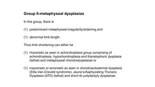 Group II-metaphyseal dysplasias
In this group, there is
(1) predominant metaphyseal irregularity/widening and
(1) abnormal limb length.
Thus limb shortening can either be
(1) rhizomelic as seen in achondroplasia group comprising of
achondroplasia, hypochondroplasia and thanatophoric dysplasia
(lethal) and metaphyseal chondrodysplasias or
(1) mesomelic or acromelic as seen in chondroectodermal dysplasia
(Ellis-Van-Creveld syndrome), Jeune’s/Asphyxiating Thoracic
Dysplasia (ATD) (lethal) and short rib polydactyly dysplasias.
 