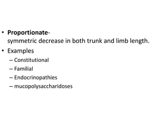 • Proportionate-
symmetric decrease in both trunk and limb length.
• Examples
– Constitutional
– Familial
– Endocrinopathies
– mucopolysaccharidoses
 