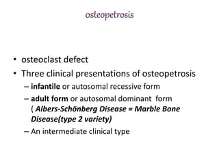 • osteoclast defect
• Three clinical presentations of osteopetrosis
– infantile or autosomal recessive form
– adult form or autosomal dominant form
( Albers-Schönberg Disease = Marble Bone
Disease(type 2 variety)
– An intermediate clinical type
 