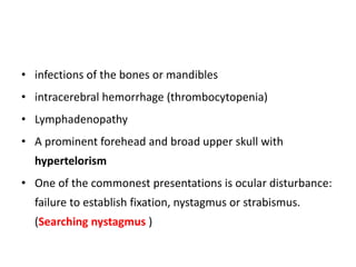• infections of the bones or mandibles
• intracerebral hemorrhage (thrombocytopenia)
• Lymphadenopathy
• A prominent forehead and broad upper skull with
hypertelorism
• One of the commonest presentations is ocular disturbance:
failure to establish fixation, nystagmus or strabismus.
(Searching nystagmus )
 