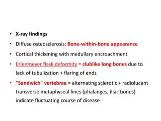 • X-ray findings
• Diffuse osteosclerosis: Bone-within-bone appearance
• Cortical thickening with medullary encroachment
• Erlenmeyer flask deformity = clublike long bones due to
lack of tubulization + flaring of ends
• "Sandwich" vertebrae = alternating sclerotic + radiolucent
transverse metaphyseal lines (phalanges, iliac bones)
indicate fluctuating course of disease
 
