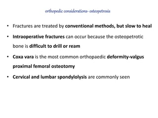 • Fractures are treated by conventional methods, but slow to heal
• Intraoperative fractures can occur because the osteopetrotic
bone is difficult to drill or ream
• Coxa vara is the most common orthopaedic deformity-valgus
proximal femoral osteotomy
• Cervical and lumbar spondylolysis are commonly seen
 