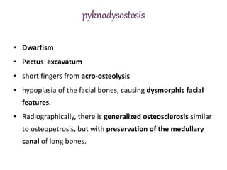 • Dwarfism
• Pectus excavatum
• short fingers from acro-osteolysis
• hypoplasia of the facial bones, causing dysmorphic facial
features.
• Radiographically, there is generalized osteosclerosis similar
to osteopetrosis, but with preservation of the medullary
canal of long bones.
 