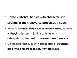 • Dense vertebral bodies with characteristic
sparing of the transverse processes is seen.
• Because the medullary cavities are preserved, patients
with pyknodysostosis (unlike patients with
osteopetrosis) tend not to have concurrent anemia.
• On the other hand, as with osteopetrosis, the bones
are brittle and prone to recurrent fractures.
 