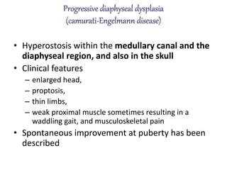 • Hyperostosis within the medullary canal and the
diaphyseal region, and also in the skull
• Clinical features
– enlarged head,
– proptosis,
– thin limbs,
– weak proximal muscle sometimes resulting in a
waddling gait, and musculoskeletal pain
• Spontaneous improvement at puberty has been
described
 