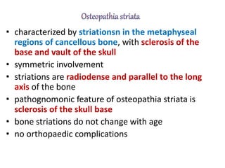 • characterized by striationsn in the metaphyseal
regions of cancellous bone, with sclerosis of the
base and vault of the skull
• symmetric involvement
• striations are radiodense and parallel to the long
axis of the bone
• pathognomonic feature of osteopathia striata is
sclerosis of the skull base
• bone striations do not change with age
• no orthopaedic complications
 