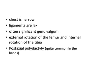 • chest is narrow
• ligaments are lax
• often significant genu valgum
• external rotation of the femur and internal
rotation of the tibia
• Postaxial polydactyly (quite common in the
hands)
 
