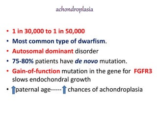 • 1 in 30,000 to 1 in 50,000
• Most common type of dwarfism.
• Autosomal dominant disorder
• 75-80% patients have de novo mutation.
• Gain-of-function mutation in the gene for FGFR3
slows endochondral growth
• paternal age----- chances of achondroplasia
 
