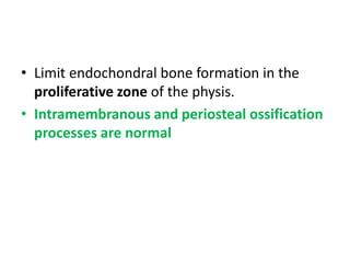 • Limit endochondral bone formation in the
proliferative zone of the physis.
• Intramembranous and periosteal ossification
processes are normal
 