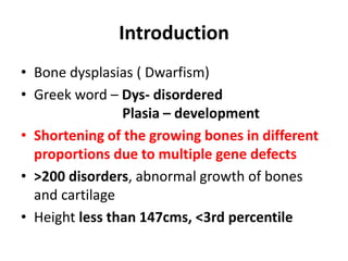 Introduction
• Bone dysplasias ( Dwarfism)
• Greek word – Dys- disordered
Plasia – development
• Shortening of the growing bones in different
proportions due to multiple gene defects
• >200 disorders, abnormal growth of bones
and cartilage
• Height less than 147cms, <3rd percentile
 