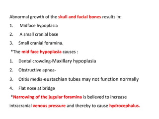 Abnormal growth of the skull and facial bones results in:
1. Midface hypoplasia
2. A small cranial base
3. Small cranial foramina.
*The mid face hypoplasia causes :
1. Dental crowding-Maxillary hypoplasia
2. Obstructive apnea-
3. Otitis media-eustachian tubes may not function normally
4. Flat nose at bridge
*Narrowing of the jugular foramina is believed to increase
intracranial venous pressure and thereby to cause hydrocephalus.
 