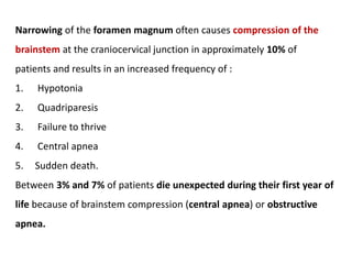 Narrowing of the foramen magnum often causes compression of the
brainstem at the craniocervical junction in approximately 10% of
patients and results in an increased frequency of :
1. Hypotonia
2. Quadriparesis
3. Failure to thrive
4. Central apnea
5. Sudden death.
Between 3% and 7% of patients die unexpected during their first year of
life because of brainstem compression (central apnea) or obstructive
apnea.
 