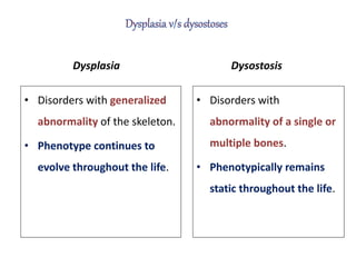 Dysplasia
• Disorders with generalized
abnormality of the skeleton.
• Phenotype continues to
evolve throughout the life.
Dysostosis
• Disorders with
abnormality of a single or
multiple bones.
• Phenotypically remains
static throughout the life.
 
