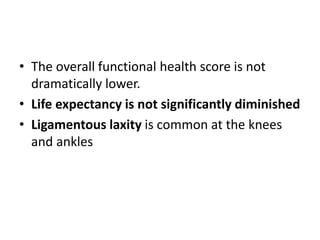 • The overall functional health score is not
dramatically lower.
• Life expectancy is not significantly diminished
• Ligamentous laxity is common at the knees
and ankles
 