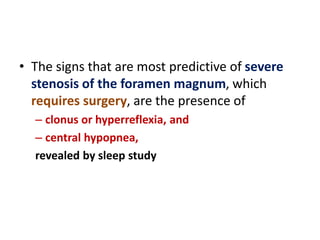 • The signs that are most predictive of severe
stenosis of the foramen magnum, which
requires surgery, are the presence of
– clonus or hyperreflexia, and
– central hypopnea,
revealed by sleep study
 