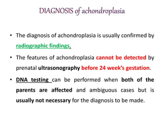 • The diagnosis of achondroplasia is usually confirmed by
radiographic findings.
• The features of achondroplasia cannot be detected by
prenatal ultrasonography before 24 week’s gestation.
• DNA testing can be performed when both of the
parents are affected and ambiguous cases but is
usually not necessary for the diagnosis to be made.
 