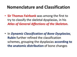 Nomenclature and Classification
• Sir Thomas Fairbank was among the first to
try to classify the skeletal dysplasias, in his
Atlas of General Affections of the Skeleton.
• In Dynamic Classification of Bone Dysplasias,
Rubin further refined the classification
schemes, grouping the dysplasias according to
the anatomic distribution of bone changes
 