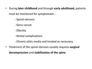 • During later childhood and through early adulthood, patients
must be monitored for symptomatic :
- Spinal stenosis
- Genu varum
- Obesity.
- Dental complications
- Chronic otitis media and treated as necessary.
• Treatment of the spinal stenosis usually requires surgical
decompression and stabilization of the spine.
 