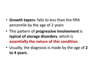 • Growth tapers- falls to less than the fifth
percentile by the age of 2 years
• This pattern of progressive involvement is
typical of storage disorders, which is
essentially the nature of this condition.
• Usually, the diagnosis is made by the age of 2
to 4 years.
 