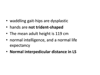 • waddling gait-hips are dysplastic
• hands are not trident-shaped
• The mean adult height is 119 cm
• normal intelligence, and a normal life
expectancy
• Normal interpedicular distance in LS
 