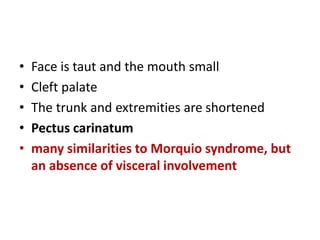 • Face is taut and the mouth small
• Cleft palate
• The trunk and extremities are shortened
• Pectus carinatum
• many similarities to Morquio syndrome, but
an absence of visceral involvement
 