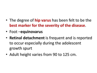 • The degree of hip varus has been felt to be the
best marker for the severity of the disease.
• Foot –equinovarus
• Retinal detachment is frequent and is reported
to occur especially during the adolescent
growth spurt
• Adult height varies from 90 to 125 cm.
 