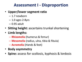 Assessment I - Disproportion
• Upper/lower segment ratio
– 1.7 newborn
– 1.0 ages 2-8yrs
– 0.95 adult
• Sitting height: ascertains trunkal shortening
• Limb lengths:
– Rhizomelia (humerus & femur)
– Mesomelia (radius, ulna, tibia & fibula)
– Acromelia (Hands & feet)
• Body asymmetry
• Spine: assess for scoliosis, kyphosis & lordosis
 