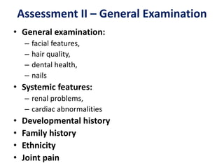 Assessment II – General Examination
• General examination:
– facial features,
– hair quality,
– dental health,
– nails
• Systemic features:
– renal problems,
– cardiac abnormalities
• Developmental history
• Family history
• Ethnicity
• Joint pain
 
