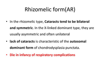 Rhizomelic form(AR)
• In the rhizomelic type, Cataracts tend to be bilateral
and symmetric. In the X-linked dominant type, they are
usually asymmetric and often unilateral
• lack of cataracts is characteristic of the autosomal
dominant form of chondrodysplasia punctata.
• Die in infancy of respiratory complications
 