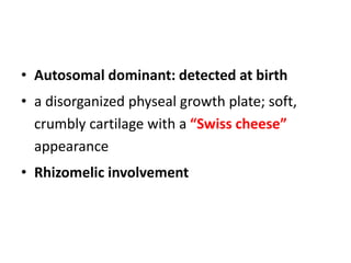 • Autosomal dominant: detected at birth
• a disorganized physeal growth plate; soft,
crumbly cartilage with a “Swiss cheese”
appearance
• Rhizomelic involvement
 