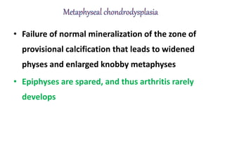 • Failure of normal mineralization of the zone of
provisional calcification that leads to widened
physes and enlarged knobby metaphyses
• Epiphyses are spared, and thus arthritis rarely
develops
 