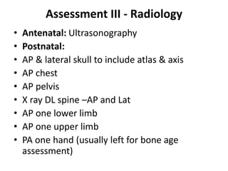 Assessment III - Radiology
• Antenatal: Ultrasonography
• Postnatal:
• AP & lateral skull to include atlas & axis
• AP chest
• AP pelvis
• X ray DL spine –AP and Lat
• AP one lower limb
• AP one upper limb
• PA one hand (usually left for bone age
assessment)
 