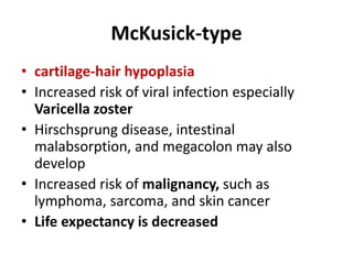 McKusick-type
• cartilage-hair hypoplasia
• Increased risk of viral infection especially
Varicella zoster
• Hirschsprung disease, intestinal
malabsorption, and megacolon may also
develop
• Increased risk of malignancy, such as
lymphoma, sarcoma, and skin cancer
• Life expectancy is decreased
 