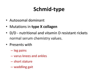 Schmid-type
• Autosomal dominant
• Mutations in type X collagen
• D/D - nutritional and vitamin D resistant rickets
normal serum chemistry values.
• Presents with
– leg pains
– varus knees and ankles
– short stature
– waddling gait
 