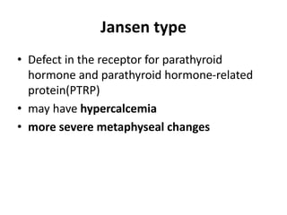 Jansen type
• Defect in the receptor for parathyroid
hormone and parathyroid hormone-related
protein(PTRP)
• may have hypercalcemia
• more severe metaphyseal changes
 