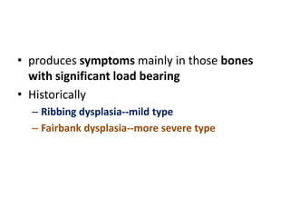 • produces symptoms mainly in those bones
with significant load bearing
• Historically
– Ribbing dysplasia--mild type
– Fairbank dysplasia--more severe type
 
